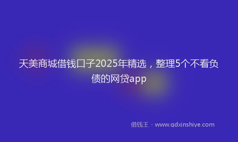 天美商城借钱口子2025年精选，整理5个不看负债的网贷app