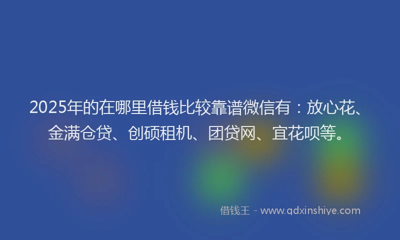 2025年的在哪里借钱比较靠谱微信有：放心花、金满仓贷、创硕租机、团贷网、宜花呗等。