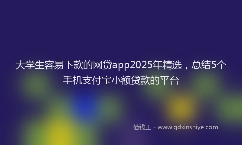 大学生容易下款的网贷app2025年精选，总结5个手机支付宝小额贷款的平台
