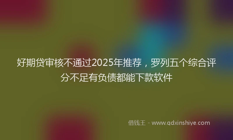 好期贷审核不通过2025年推荐，罗列五个综合评分不足有负债都能下款软件