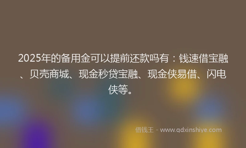 2025年的备用金可以提前还款吗有：钱速借宝融、贝壳商城、现金秒贷宝融、现金侠易借、闪电侠等。