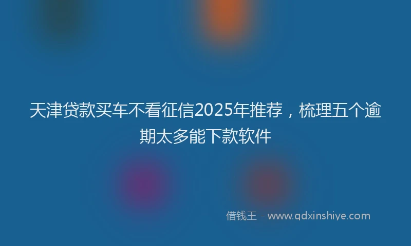 天津贷款买车不看征信2025年推荐，梳理五个逾期太多能下款软件
