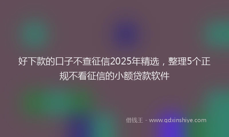 好下款的口子不查征信2025年精选，整理5个正规不看征信的小额贷款软件
