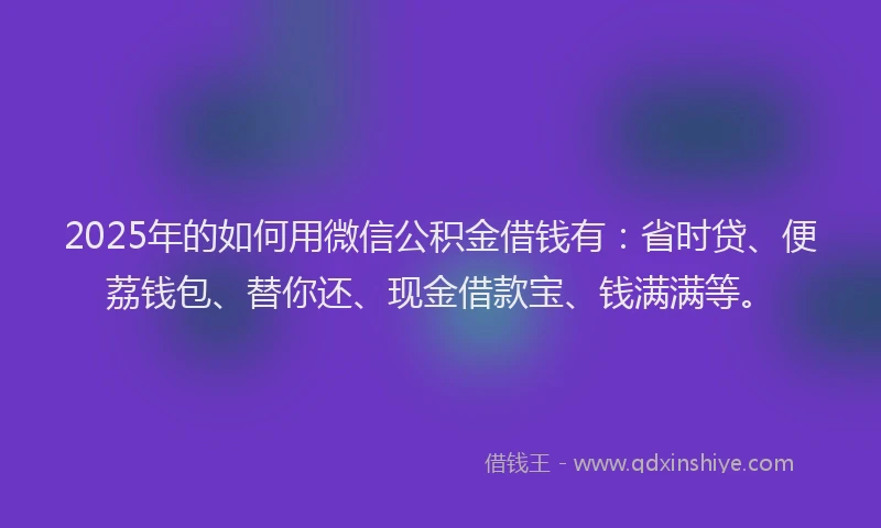 2025年的如何用微信公积金借钱有：省时贷、便荔钱包、替你还、现金借款宝、钱满满等。