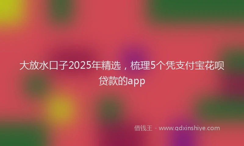 大放水口子2025年精选，梳理5个凭支付宝花呗贷款的app