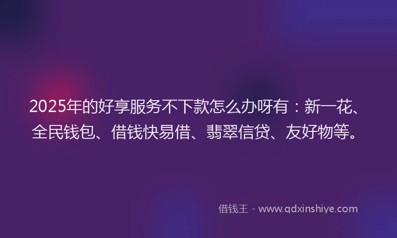 2025年的好享服务不下款怎么办呀有：新一花、全民钱包、借钱快易借、翡翠信贷、友好物等。