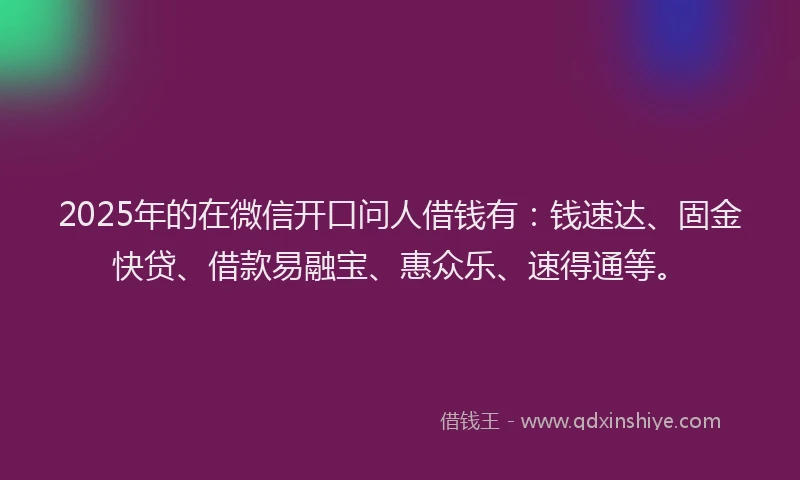 2025年的在微信开口问人借钱有：钱速达、固金快贷、借款易融宝、惠众乐、速得通等。