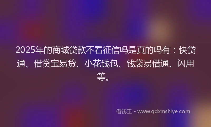2025年的商城贷款不看征信吗是真的吗有：快贷通、借贷宝易贷、小花钱包、钱袋易借通、闪用等。