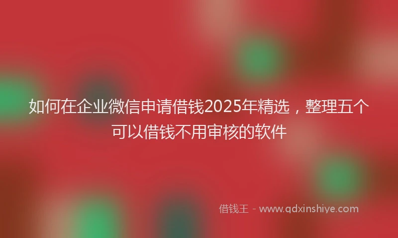 如何在企业微信申请借钱2025年精选，整理五个可以借钱不用审核的软件