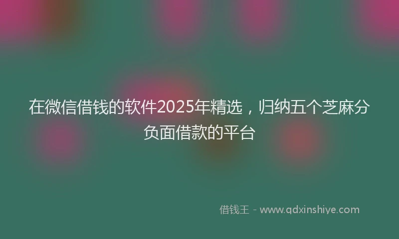 在微信借钱的软件2025年精选，归纳五个芝麻分负面借款的平台