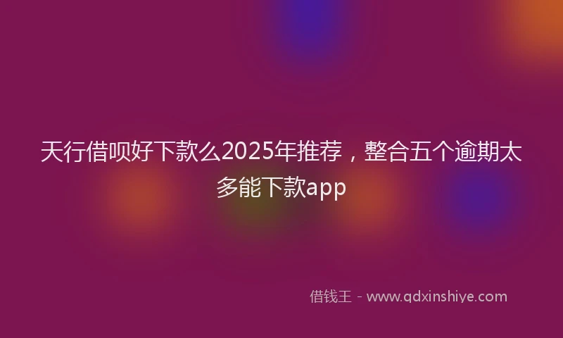 天行借呗好下款么2025年推荐，整合五个逾期太多能下款app