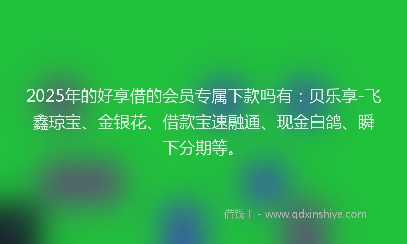 2025年的好享借的会员专属下款吗有：贝乐享-飞鑫琼宝、金银花、借款宝速融通、现金白鸽、瞬下分期等。