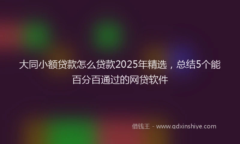 大同小额贷款怎么贷款2025年精选，总结5个能百分百通过的网贷软件