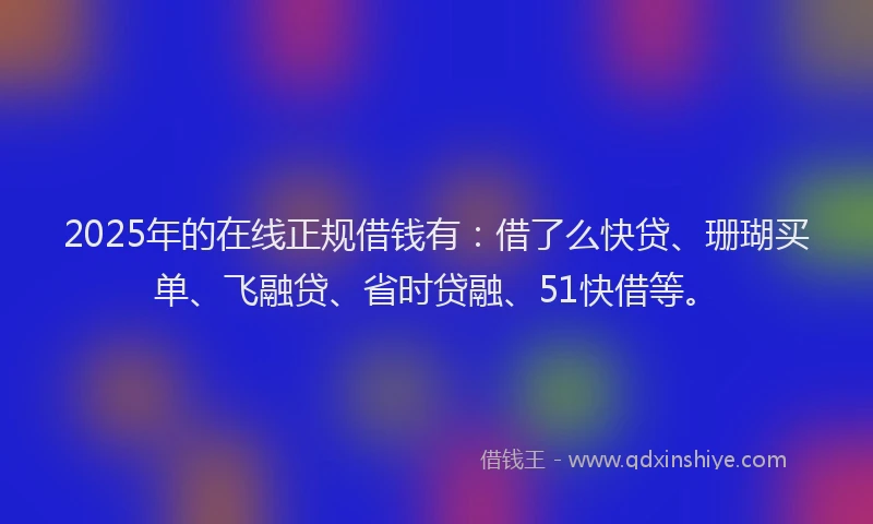 2025年的在线正规借钱有：借了么快贷、珊瑚买单、飞融贷、省时贷融、51快借等。