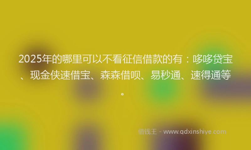 2025年的哪里可以不看征信借款的有：哆哆贷宝、现金侠速借宝、森森借呗、易秒通、速得通等。