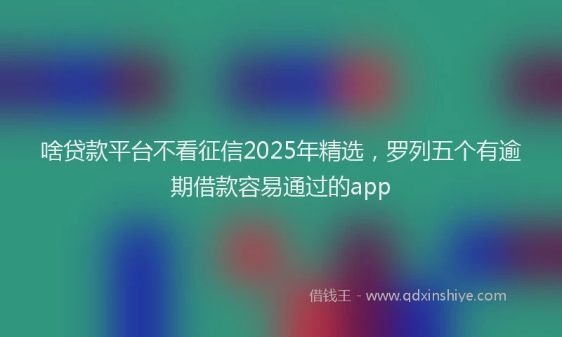 啥贷款平台不看征信2025年精选，罗列五个有逾期借款容易通过的app