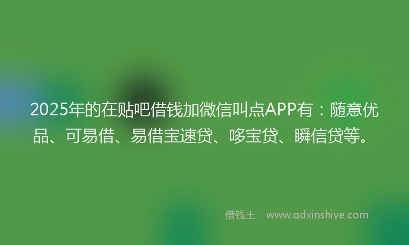 2025年的在贴吧借钱加微信叫点APP有：随意优品、可易借、易借宝速贷、哆宝贷、瞬信贷等。