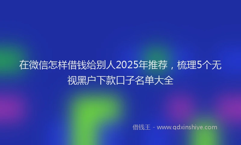 在微信怎样借钱给别人2025年推荐，梳理5个无视黑户下款口子名单大全