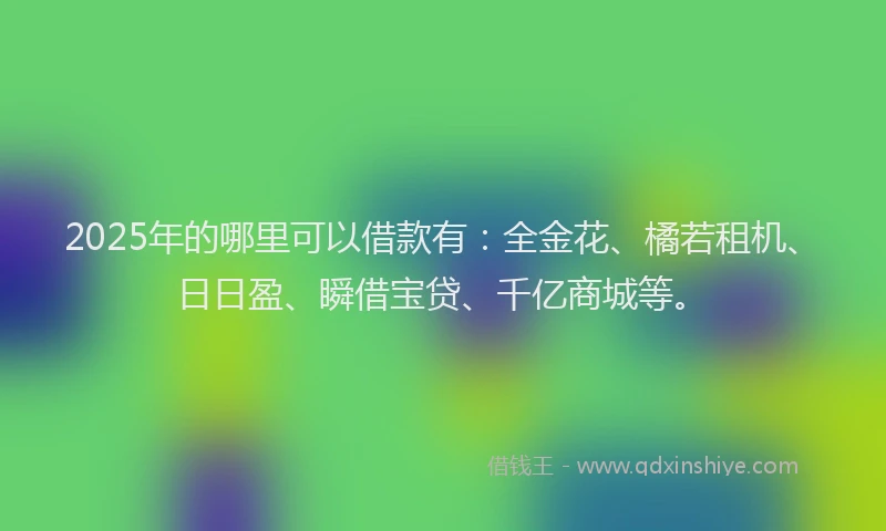 2025年的哪里可以借款有：全金花、橘若租机、日日盈、瞬借宝贷、千亿商城等。