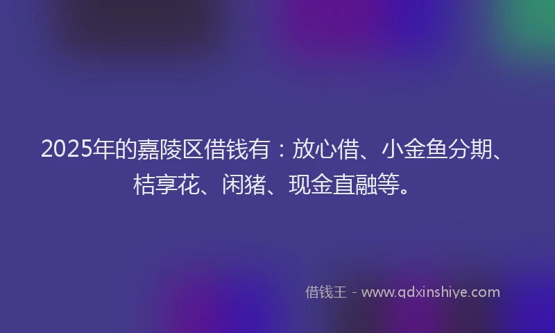 2025年的嘉陵区借钱有：放心借、小金鱼分期、桔享花、闲猪、现金直融等。
