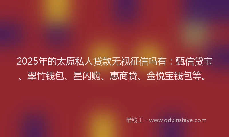 2025年的太原私人贷款无视征信吗有：甄信贷宝、翠竹钱包、星闪购、惠商贷、金悦宝钱包等。