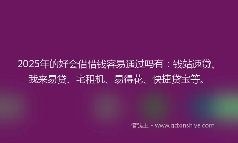 2025年的好会借借钱容易通过吗有：钱站速贷、我来易贷、宅租机、易得花、快捷贷宝等。