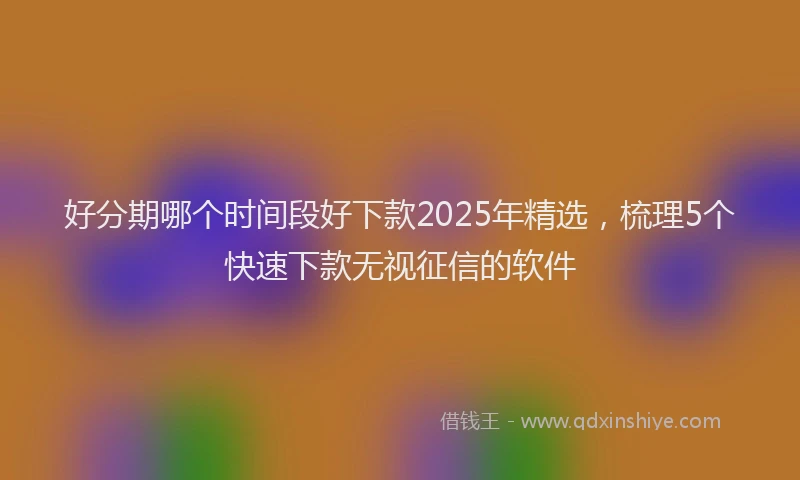 好分期哪个时间段好下款2025年精选，梳理5个快速下款无视征信的软件
