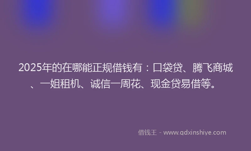 2025年的在哪能正规借钱有：口袋贷、腾飞商城、一姐租机、诚信一周花、现金贷易借等。