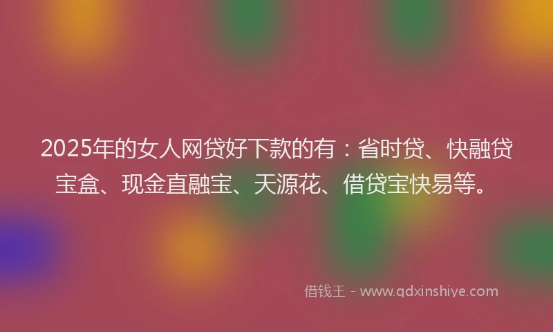 2025年的女人网贷好下款的有：省时贷、快融贷宝盒、现金直融宝、天源花、借贷宝快易等。