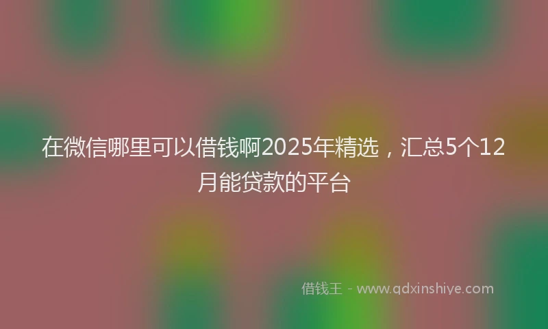 在微信哪里可以借钱啊2025年精选，汇总5个12月能贷款的平台