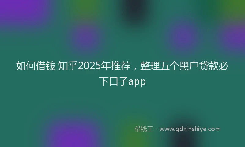 如何借钱 知乎2025年推荐，整理五个黑户贷款必下口子app