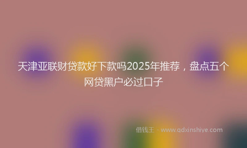 天津亚联财贷款好下款吗2025年推荐，盘点五个网贷黑户必过口子