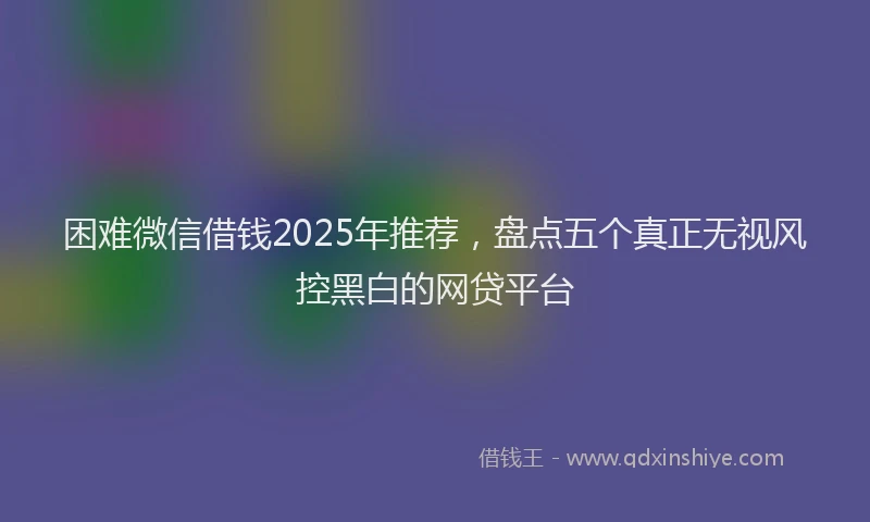 困难微信借钱2025年推荐，盘点五个真正无视风控黑白的网贷平台