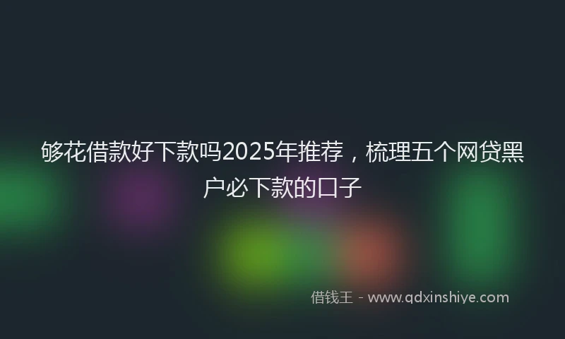 够花借款好下款吗2025年推荐，梳理五个网贷黑户必下款的口子