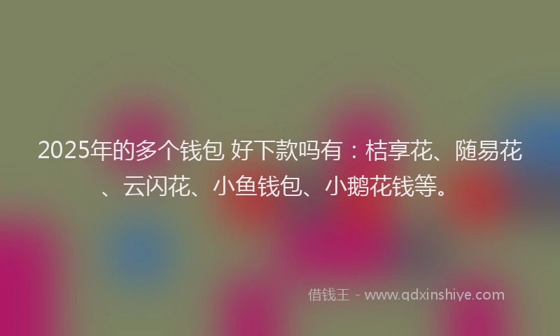 2025年的多个钱包 好下款吗有：桔享花、随易花、云闪花、小鱼钱包、小鹅花钱等。