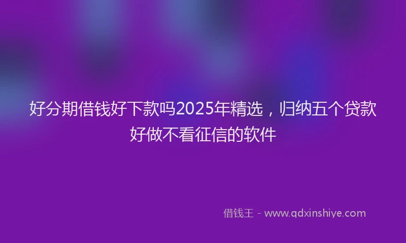 好分期借钱好下款吗2025年精选，归纳五个贷款好做不看征信的软件