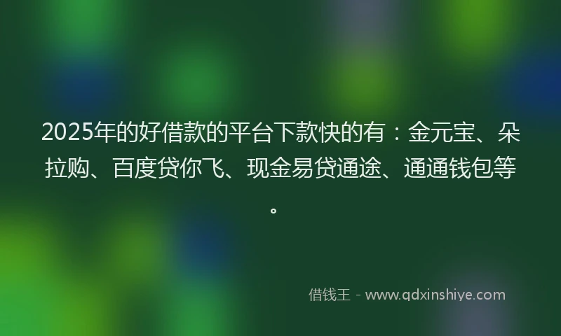 2025年的好借款的平台下款快的有：金元宝、朵拉购、百度贷你飞、现金易贷通途、通通钱包等。