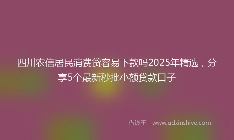 四川农信居民消费贷容易下款吗2025年精选，分享5个最新秒批小额贷款口子