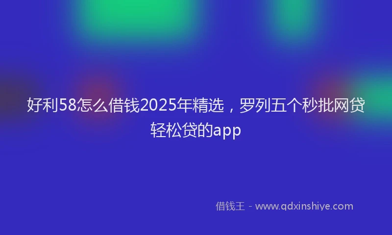 好利58怎么借钱2025年精选，罗列五个秒批网贷轻松贷的app