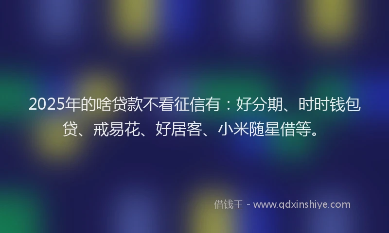 2025年的啥贷款不看征信有：好分期、时时钱包贷、戒易花、好居客、小米随星借等。