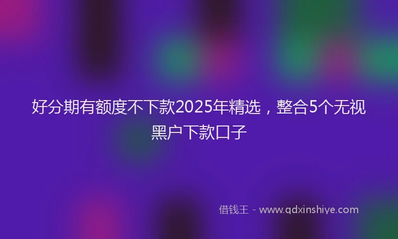 好分期有额度不下款2025年精选，整合5个无视黑户下款口子