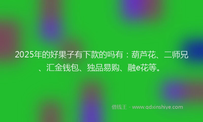 2025年的好果子有下款的吗有：葫芦花、二师兄、汇金钱包、独品易购、融e花等。