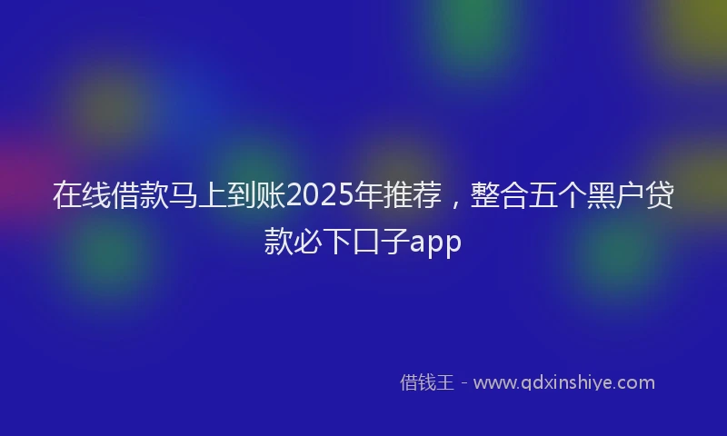 在线借款马上到账2025年推荐，整合五个黑户贷款必下口子app
