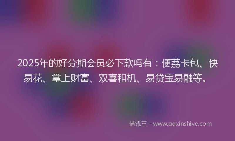 2025年的好分期会员必下款吗有：便荔卡包、快易花、掌上财富、双喜租机、易贷宝易融等。