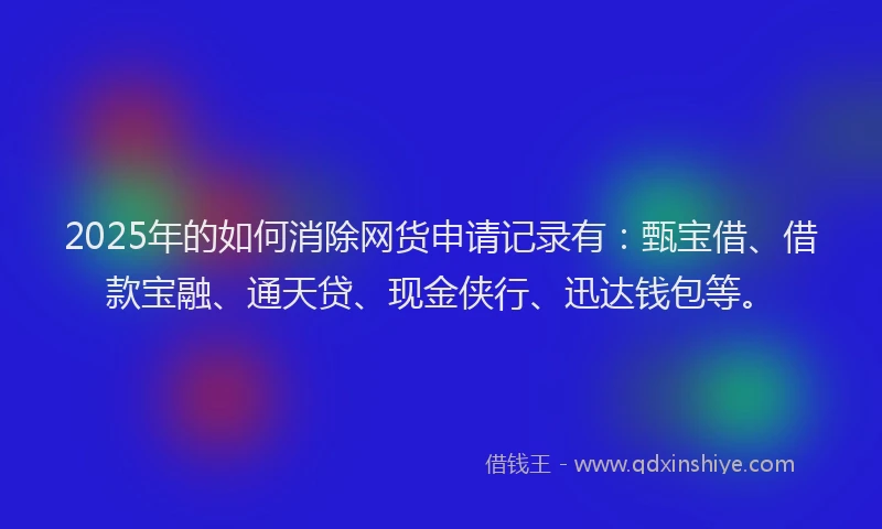 2025年的如何消除网货申请记录有：甄宝借、借款宝融、通天贷、现金侠行、迅达钱包等。
