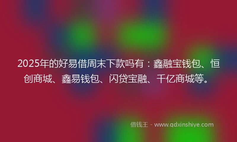 2025年的好易借周末下款吗有：鑫融宝钱包、恒创商城、鑫易钱包、闪贷宝融、千亿商城等。