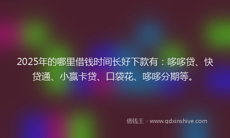 2025年的哪里借钱时间长好下款有：哆哆贷、快贷通、小赢卡贷、口袋花、哆哆分期等。