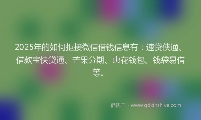 2025年的如何拒接微信借钱信息有：速贷侠通、借款宝快贷通、芒果分期、惠花钱包、钱袋易借等。