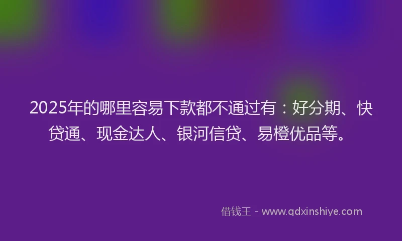 2025年的哪里容易下款都不通过有：好分期、快贷通、现金达人、银河信贷、易橙优品等。