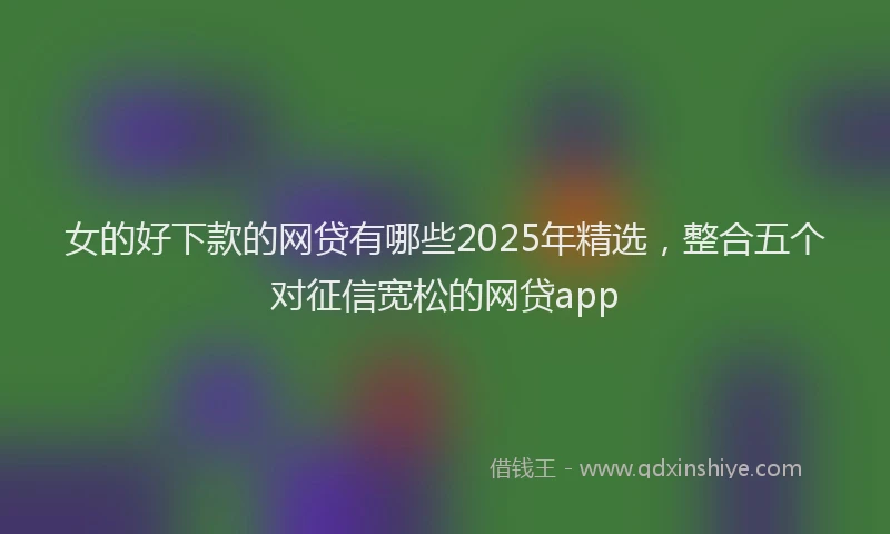 女的好下款的网贷有哪些2025年精选，整合五个对征信宽松的网贷app